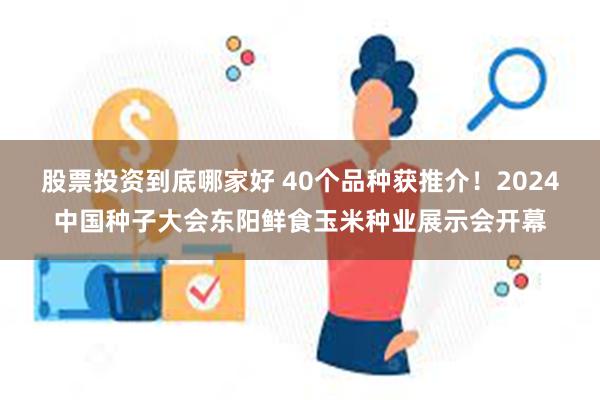 股票投资到底哪家好 40个品种获推介！2024中国种子大会东阳鲜食玉米种业展示会开幕