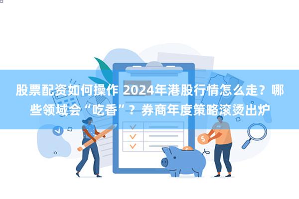 股票配资如何操作 2024年港股行情怎么走？哪些领域会“吃香”？券商年度策略滚烫出炉