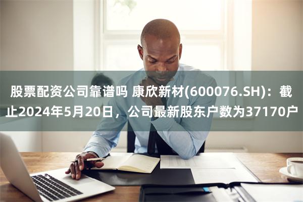 股票配资公司靠谱吗 康欣新材(600076.SH)：截止2024年5月20日，公司最新股东户数为37170户