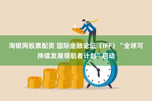 淘银网股票配资 国际金融论坛（IFF）“全球可持续发展领航者计划”启动