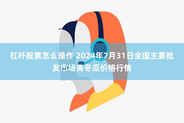 杠杆股票怎么操作 2024年7月31日全国主要批发市场青冬瓜价格行情