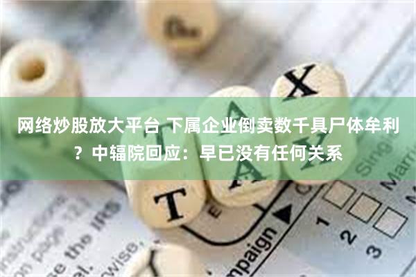 网络炒股放大平台 下属企业倒卖数千具尸体牟利？中辐院回应：早已没有任何关系