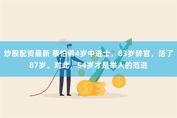 炒股配资最新 蔡伯俙4岁中进士，83岁辞官，活了87岁。对此，54岁才是举人的范进