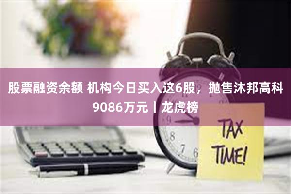 股票融资余额 机构今日买入这6股，抛售沐邦高科9086万元丨龙虎榜