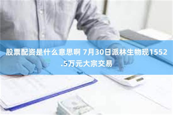 股票配资是什么意思啊 7月30日派林生物现1552.5万元大宗交易