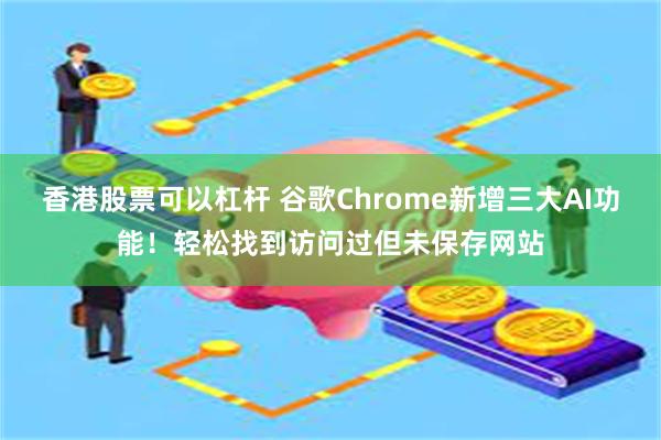 香港股票可以杠杆 谷歌Chrome新增三大AI功能！轻松找到访问过但未保存网站