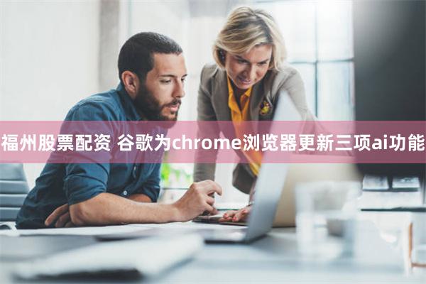 福州股票配资 谷歌为chrome浏览器更新三项ai功能