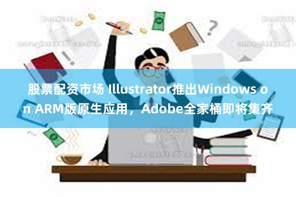 股票配资市场 Illustrator推出Windows on ARM版原生应用，Adobe全家桶即将集齐