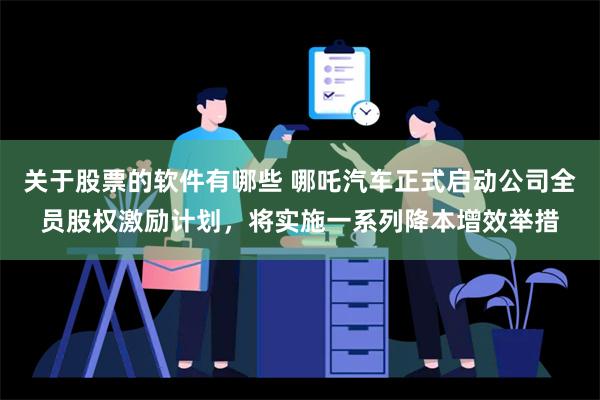 关于股票的软件有哪些 哪吒汽车正式启动公司全员股权激励计划，将实施一系列降本增效举措