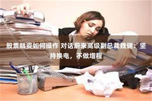 股票融资如何操作 对话蔚来高级副总裁魏健：坚持换电，不做增程