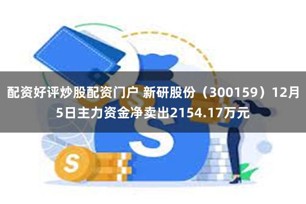 配资好评炒股配资门户 新研股份（300159）12月5日主力资金净卖出2154.17万元