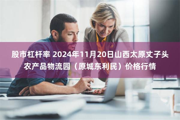 股市杠杆率 2024年11月20日山西太原丈子头农产品物流园（原城东利民）价格行情