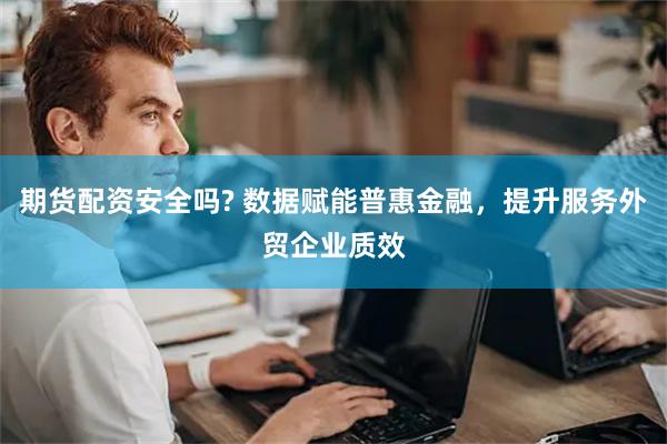 期货配资安全吗? 数据赋能普惠金融，提升服务外贸企业质效