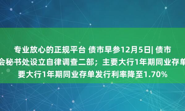 专业放心的正规平台 债市早参12月5日| 债市监管升级，交易商协会秘书处设立自律调查二部；主要大行1年期同业存单发行利率降至1.70%