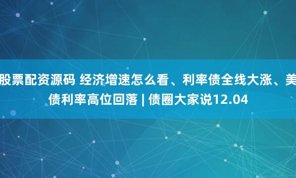 股票配资源码 经济增速怎么看、利率债全线大涨、美债利率高位回落 | 债圈大家说12.04