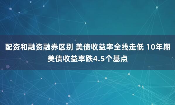 配资和融资融券区别 美债收益率全线走低 10年期美债收益率跌4.5个基点