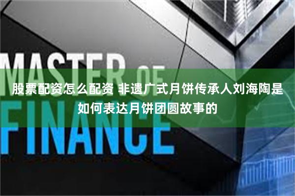 股票配资怎么配资 非遗广式月饼传承人刘海陶是如何表达月饼团圆故事的