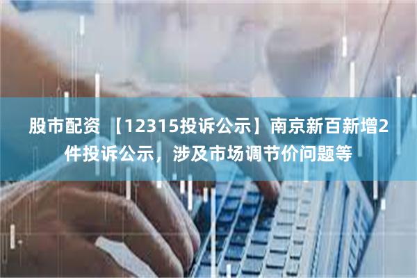 股市配资 【12315投诉公示】南京新百新增2件投诉公示，涉及市场调节价问题等