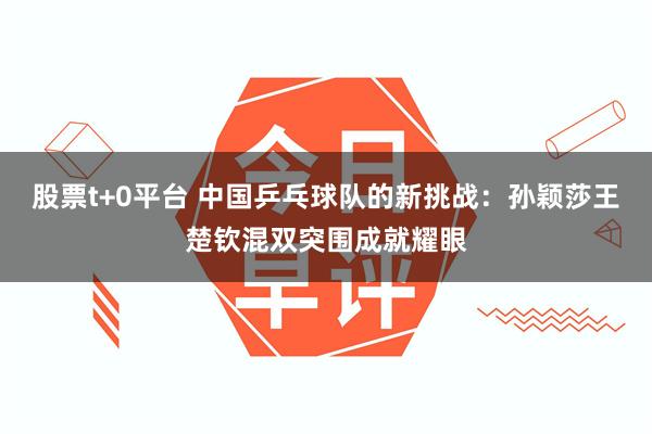 股票t+0平台 中国乒乓球队的新挑战：孙颖莎王楚钦混双突围成就耀眼