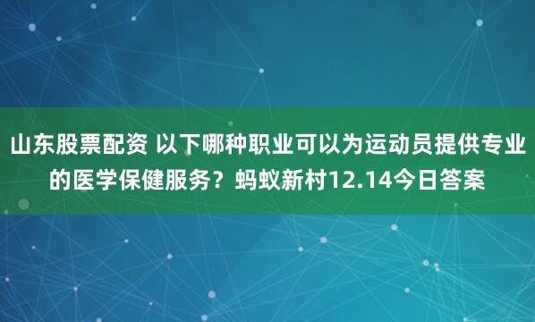 山东股票配资 以下哪种职业可以为运动员提供专业的医学保健服务？蚂蚁新村12.14今日答案