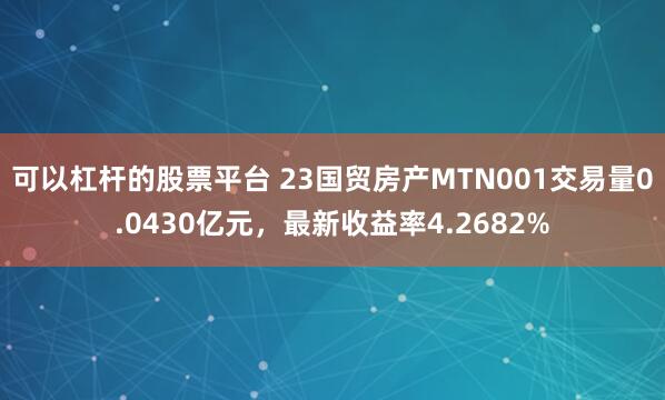 可以杠杆的股票平台 23国贸房产MTN001交易量0.0430亿元，最新收益率4.2682%