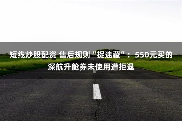 短线炒股配资 售后规则“捉迷藏”：550元买的深航升舱券未使用遭拒退