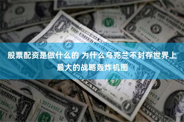 股票配资是做什么的 为什么乌克兰不封存世界上最大的战略轰炸机图