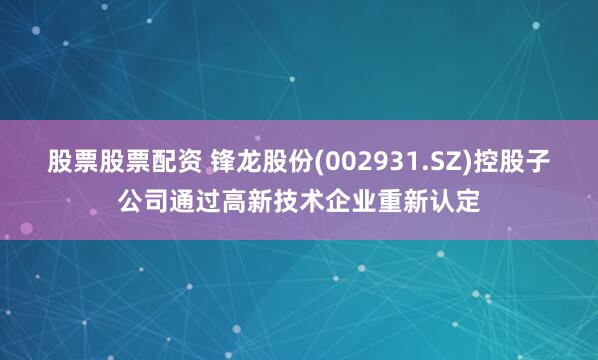 股票股票配资 锋龙股份(002931.SZ)控股子公司通过高新技术企业重新认定