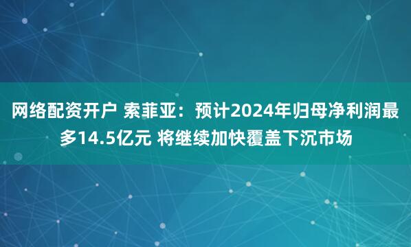 网络配资开户 索菲亚：预计2024年归母净利润最多14.5亿元 将继续加快覆盖下沉市场