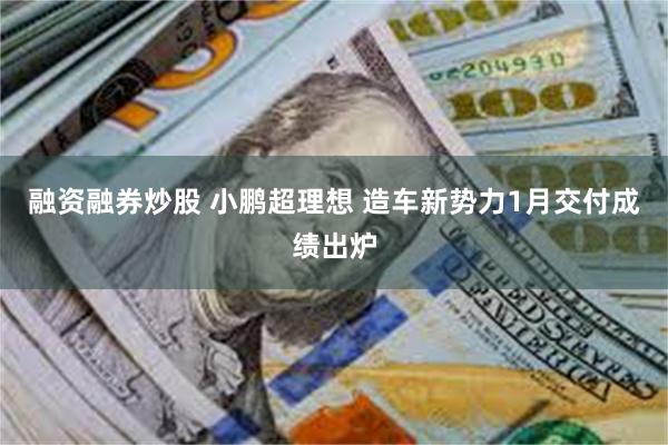 融资融券炒股 小鹏超理想 造车新势力1月交付成绩出炉