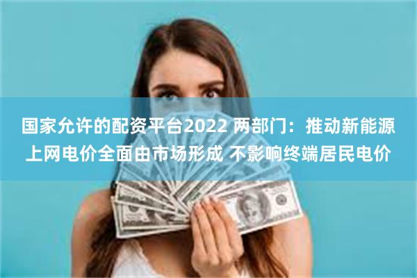 国家允许的配资平台2022 两部门：推动新能源上网电价全面由市场形成 不影响终端居民电价