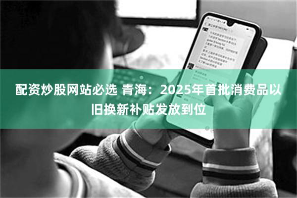 配资炒股网站必选 青海：2025年首批消费品以旧换新补贴发放到位