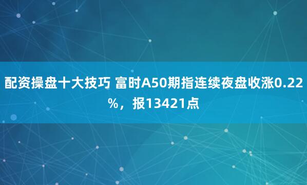 配资操盘十大技巧 富时A50期指连续夜盘收涨0.22%，报13421点