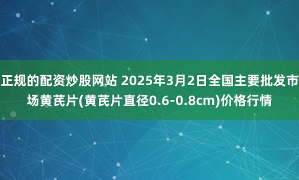 正规的配资炒股网站 2025年3月2日全国主要批发市场黄芪片(黄芪片直径0.6-0.8cm)价格行情