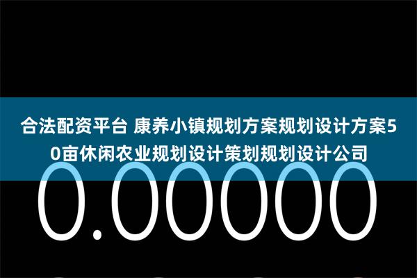 合法配资平台 康养小镇规划方案规划设计方案50亩休闲农业规划设计策划规划设计公司