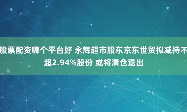 股票配资哪个平台好 永辉超市股东京东世贸拟减持不超2.94%股份 或将清仓退出