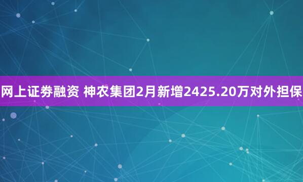 网上证劵融资 神农集团2月新增2425.20万对外担保